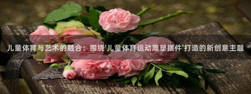 谈球吧：儿童体育与艺术的融合：围绕\'儿童体育运动雕塑摆件\'打造的新创意主题