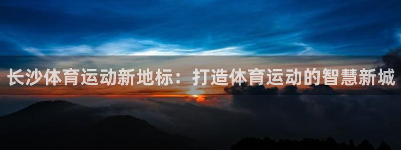 谈球吧体育官网：长沙体育运动新地标：打造体育运动的智慧新城